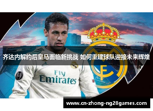 齐达内解约后皇马面临新挑战 如何重建球队迎接未来辉煌