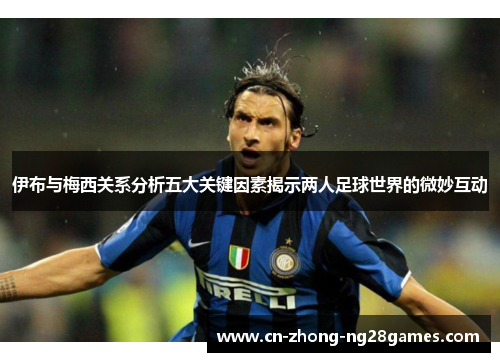 伊布与梅西关系分析五大关键因素揭示两人足球世界的微妙互动