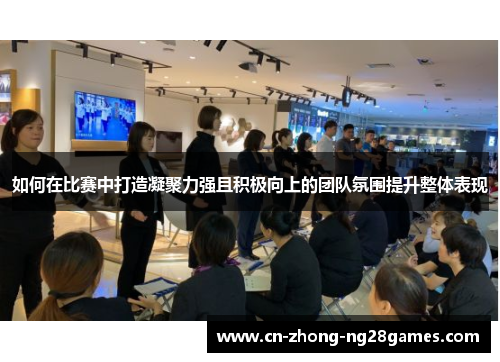 如何在比赛中打造凝聚力强且积极向上的团队氛围提升整体表现