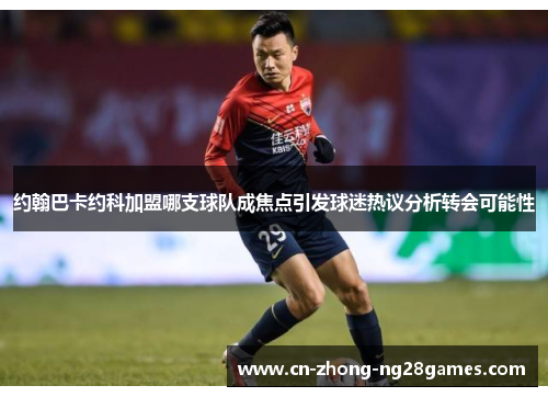 约翰巴卡约科加盟哪支球队成焦点引发球迷热议分析转会可能性 约翰巴卡约科加盟哪支球队成焦点引发球迷热议分析转会可能性