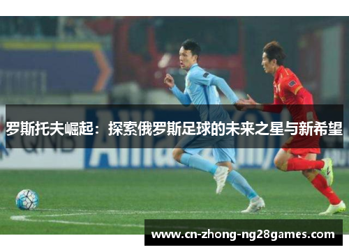 罗斯托夫崛起：探索俄罗斯足球的未来之星与新希望