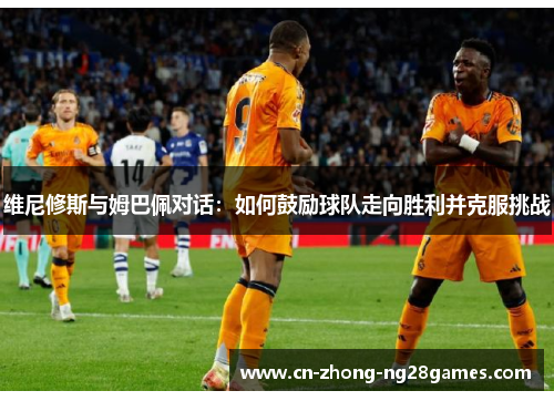 维尼修斯与姆巴佩对话:如何鼓励球队走向胜利并克服挑战 维尼修斯与姆巴佩对话:如何鼓励球队走向胜利并克服挑战