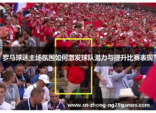 罗马球迷主场氛围如何激发球队潜力与提升比赛表现