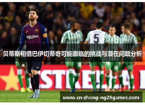 贝蒂斯租借巴伊切蒂奇可能面临的挑战与潜在问题分析 贝蒂斯租借巴伊切蒂奇可能面临的挑战与潜在问题分析