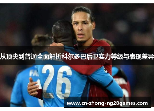 从顶尖到普通全面解析科尔多巴后卫实力等级与表现差异