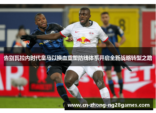 告别瓦拉内时代皇马以换血重塑防线体系开启全新战略转型之路 告别瓦拉内时代皇马以换血重塑防线体系开启全新战略转型之路