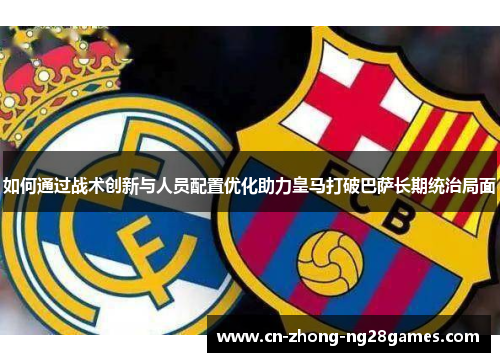如何通过战术创新与人员配置优化助力皇马打破巴萨长期统治局面