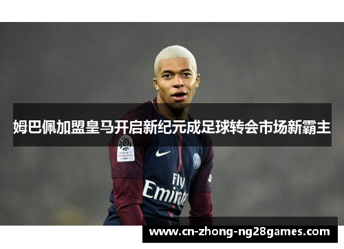 姆巴佩加盟皇马开启新纪元成足球转会市场新霸主