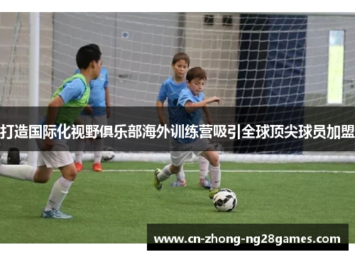 打造国际化视野俱乐部海外训练营吸引全球顶尖球员加盟