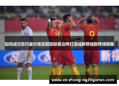 如何成功签约塞尔维亚超级联赛边锋打造成都蓉城新锋线策略