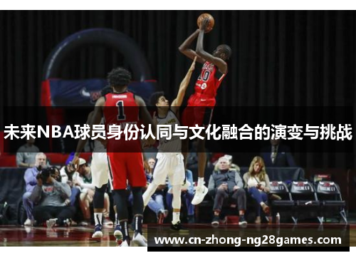 未来NBA球员身份认同与文化融合的演变与挑战 未来NBA球员身份认同与文化融合的演变与挑战