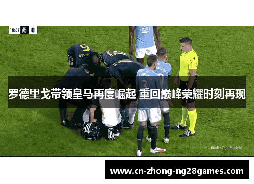 罗德里戈带领皇马再度崛起 重回巅峰荣耀时刻再现 罗德里戈带领皇马再度崛起 重回巅峰荣耀时刻再现