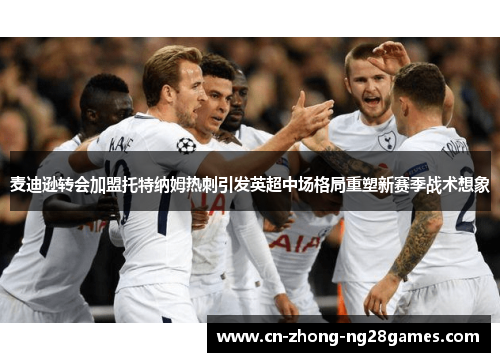 麦迪逊转会加盟托特纳姆热刺引发英超中场格局重塑新赛季战术想象 麦迪逊转会加盟托特纳姆热刺引发英超中场格局重塑新赛季战术想象