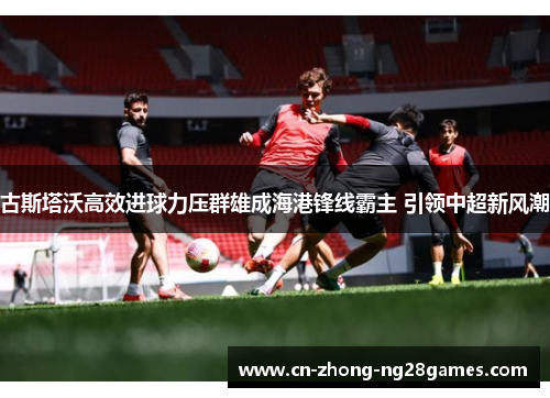 古斯塔沃高效进球力压群雄成海港锋线霸主 引领中超新风潮 古斯塔沃高效进球力压群雄成海港锋线霸主 引领中超新风潮