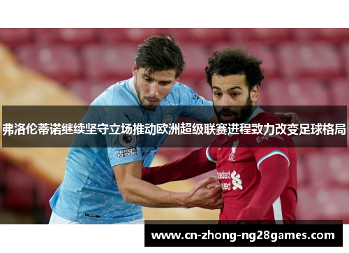 弗洛伦蒂诺继续坚守立场推动欧洲超级联赛进程致力改变足球格局 弗洛伦蒂诺继续坚守立场推动欧洲超级联赛进程致力改变足球格局